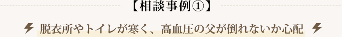 【相談事例①】脱衣所やトイレが寒く、高血圧の父が倒れないか心配