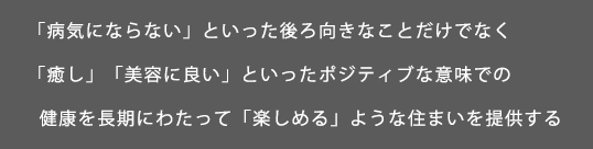 「病気にならない」といった後ろ向きなことだけでなく<br>「癒し」「美容に良い」といったポジティブな意味での<br>  健康を長期にわたって「楽しめる」ような住まいを提供する