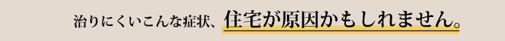 治りにくいこんな症状、住宅が原因かもしれません。